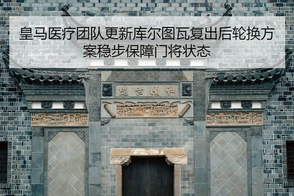 皇马医疗团队更新库尔图瓦复出后轮换方案稳步保障门将状态
