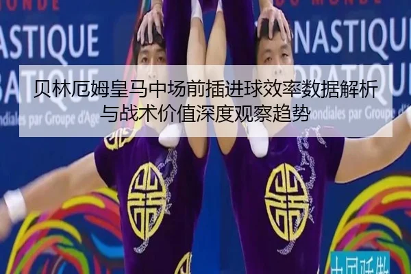 贝林厄姆皇马中场前插进球效率数据解析与战术价值深度观察趋势