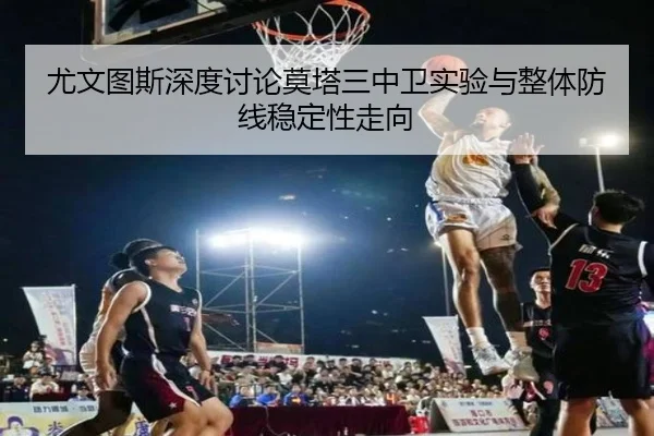 尤文图斯深度讨论莫塔三中卫实验与整体防线稳定性走向